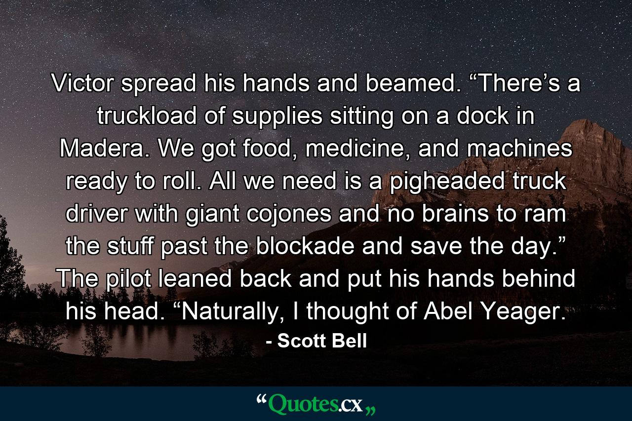 Victor spread his hands and beamed. “There’s a truckload of supplies sitting on a dock in Madera. We got food, medicine, and machines ready to roll. All we need is a pigheaded truck driver with giant cojones and no brains to ram the stuff past the blockade and save the day.” The pilot leaned back and put his hands behind his head. “Naturally, I thought of Abel Yeager. - Quote by Scott Bell