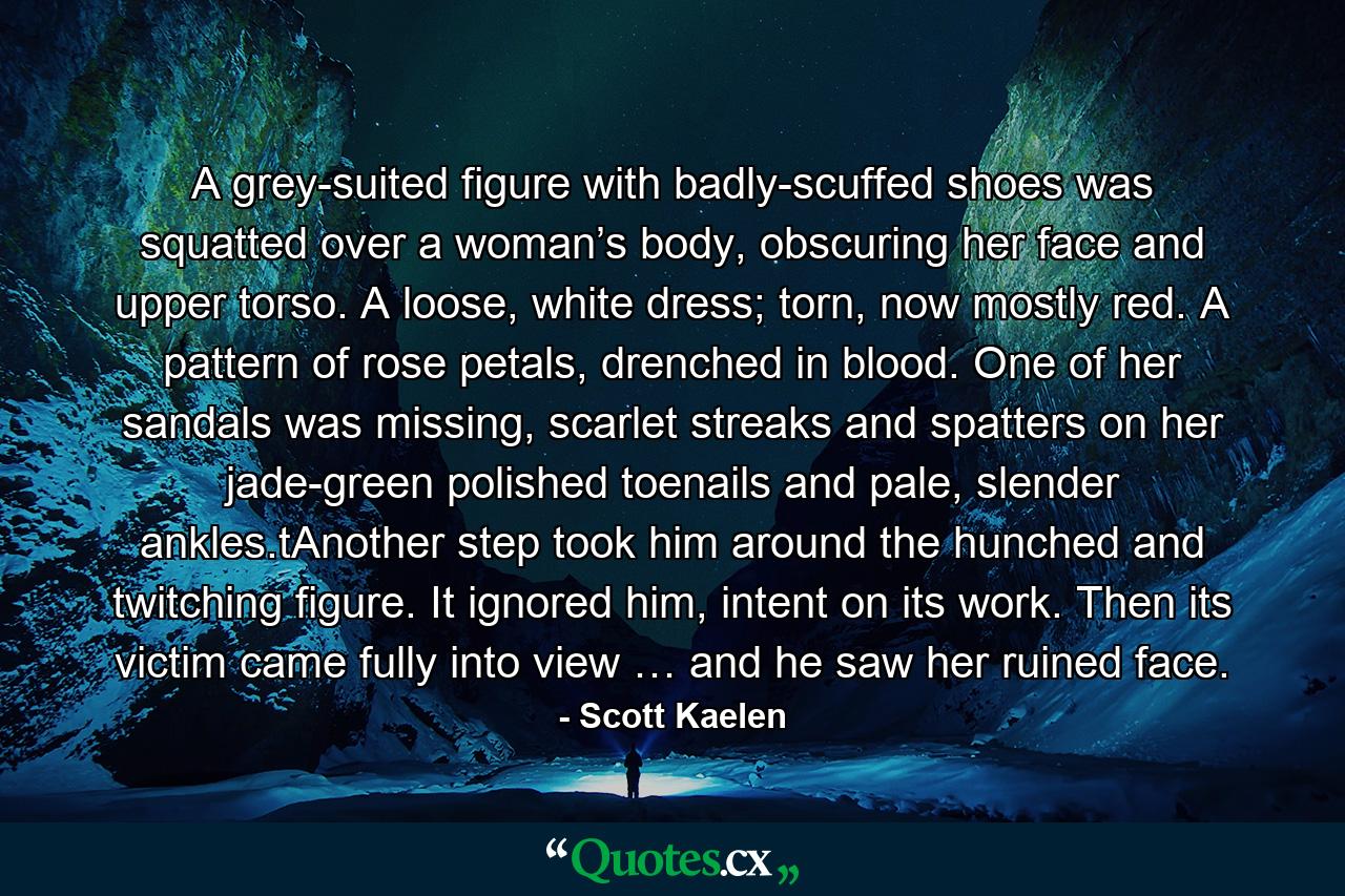 A grey-suited figure with badly-scuffed shoes was squatted over a woman’s body, obscuring her face and upper torso. A loose, white dress; torn, now mostly red. A pattern of rose petals, drenched in blood. One of her sandals was missing, scarlet streaks and spatters on her jade-green polished toenails and pale, slender ankles.tAnother step took him around the hunched and twitching figure. It ignored him, intent on its work. Then its victim came fully into view … and he saw her ruined face. - Quote by Scott Kaelen