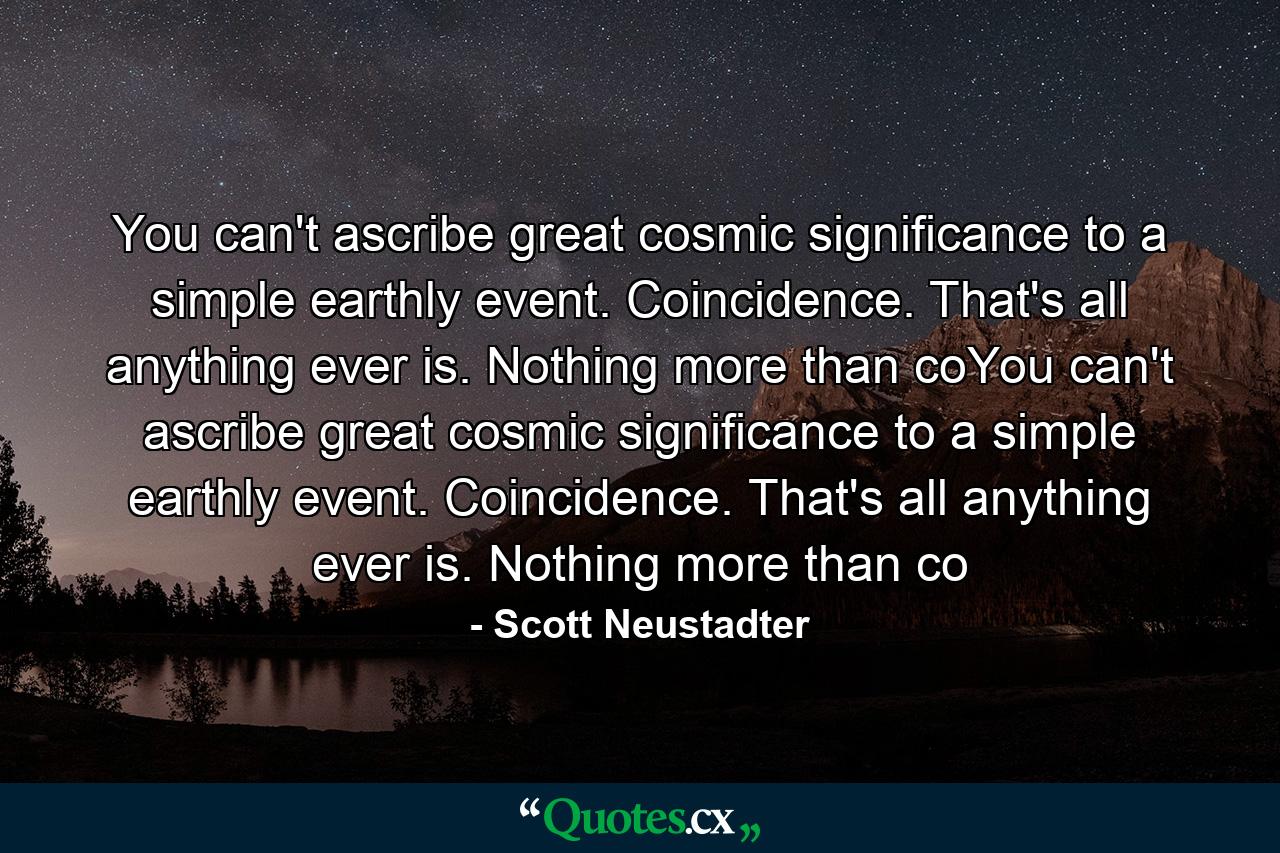 You can't ascribe great cosmic significance to a simple earthly event. Coincidence. That's all anything ever is. Nothing more than coYou can't ascribe great cosmic significance to a simple earthly event. Coincidence. That's all anything ever is. Nothing more than co - Quote by Scott Neustadter