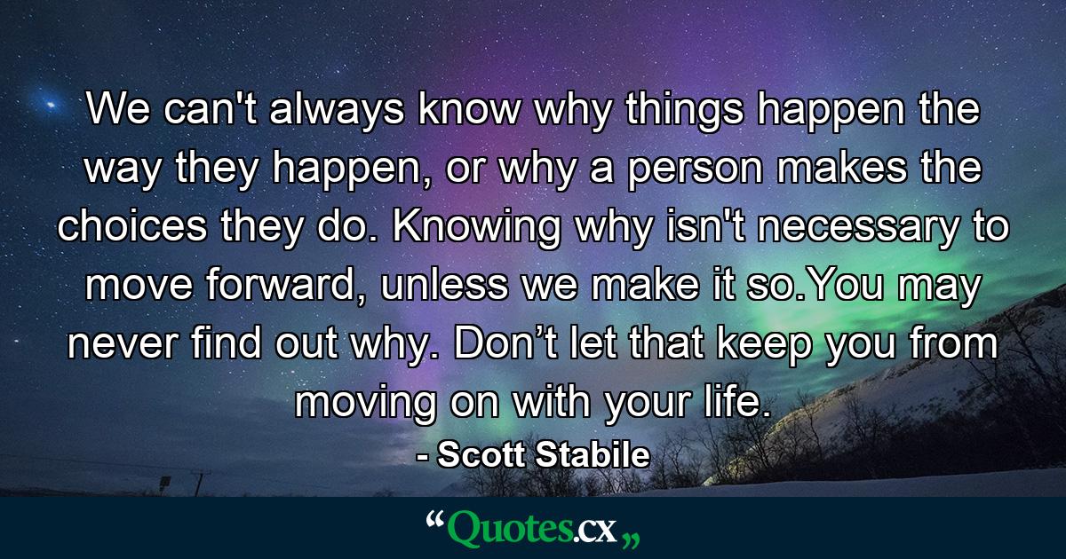 We can't always know why things happen the way they happen, or why a person makes the choices they do. Knowing why isn't necessary to move forward, unless we make it so.You may never find out why. Don’t let that keep you from moving on with your life. - Quote by Scott Stabile