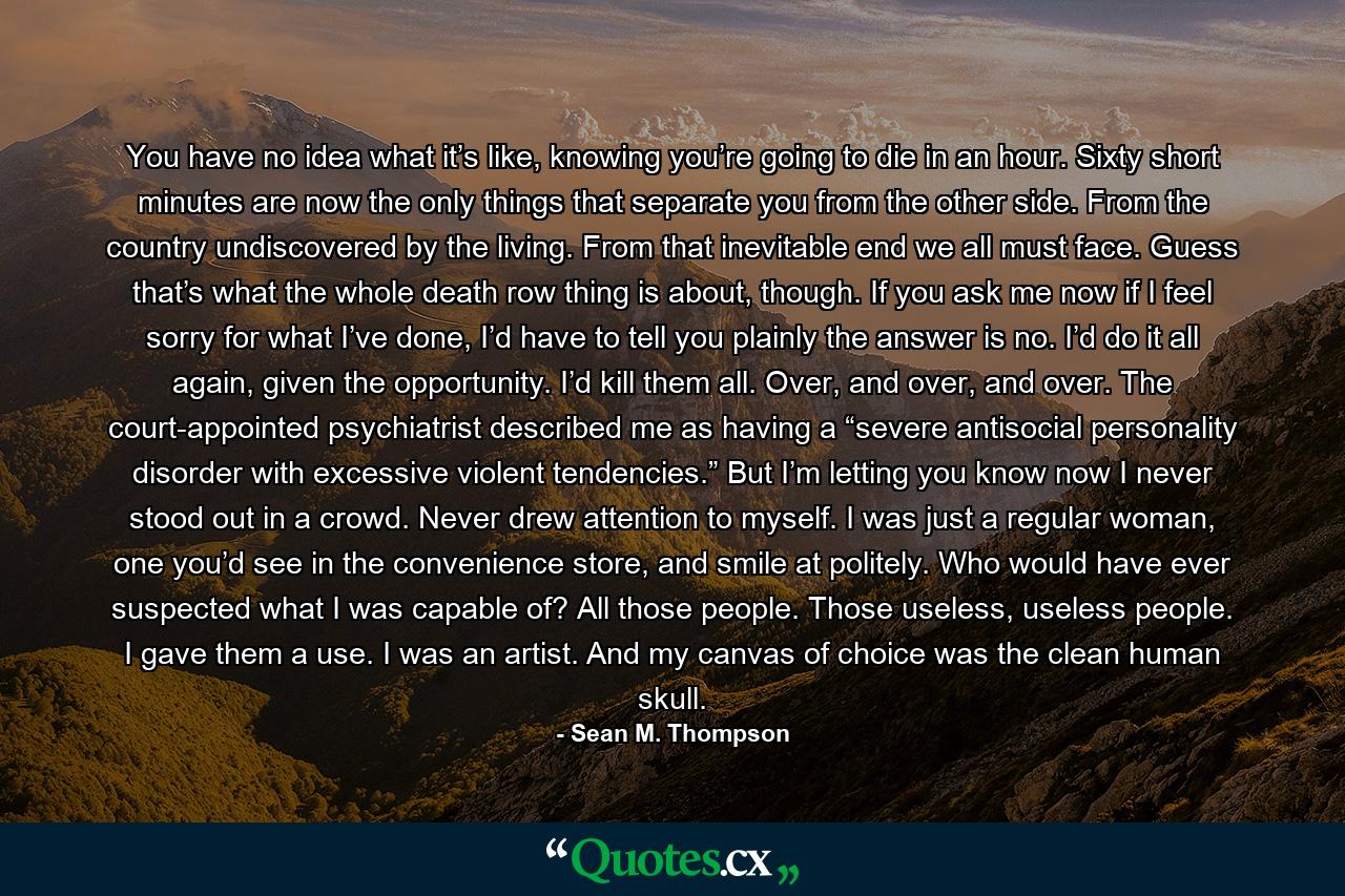 You have no idea what it’s like, knowing you’re going to die in an hour. Sixty short minutes are now the only things that separate you from the other side. From the country undiscovered by the living. From that inevitable end we all must face. Guess that’s what the whole death row thing is about, though. If you ask me now if I feel sorry for what I’ve done, I’d have to tell you plainly the answer is no. I’d do it all again, given the opportunity. I’d kill them all. Over, and over, and over. The court-appointed psychiatrist described me as having a “severe antisocial personality disorder with excessive violent tendencies.” But I’m letting you know now I never stood out in a crowd. Never drew attention to myself. I was just a regular woman, one you’d see in the convenience store, and smile at politely. Who would have ever suspected what I was capable of? All those people. Those useless, useless people. I gave them a use. I was an artist. And my canvas of choice was the clean human skull. - Quote by Sean M. Thompson