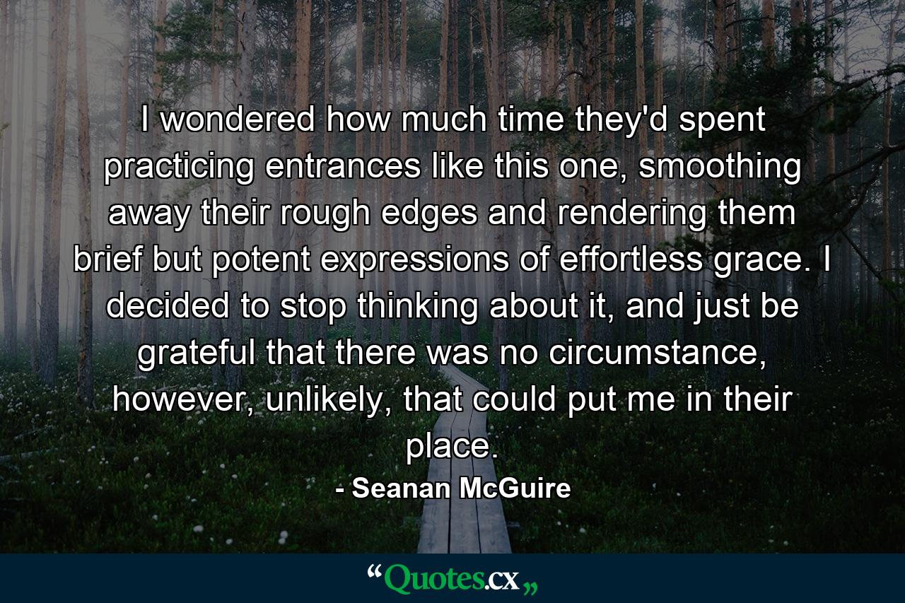 I wondered how much time they'd spent practicing entrances like this one, smoothing away their rough edges and rendering them brief but potent expressions of effortless grace. I decided to stop thinking about it, and just be grateful that there was no circumstance, however, unlikely, that could put me in their place. - Quote by Seanan McGuire