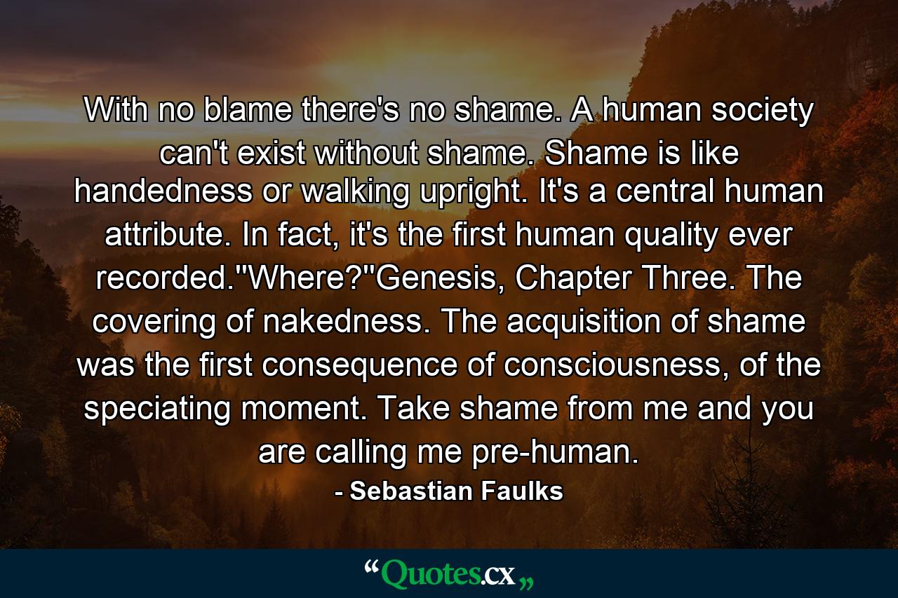 With no blame there's no shame. A human society can't exist without shame. Shame is like handedness or walking upright. It's a central human attribute. In fact, it's the first human quality ever recorded.''Where?''Genesis, Chapter Three. The covering of nakedness. The acquisition of shame was the first consequence of consciousness, of the speciating moment. Take shame from me and you are calling me pre-human. - Quote by Sebastian Faulks