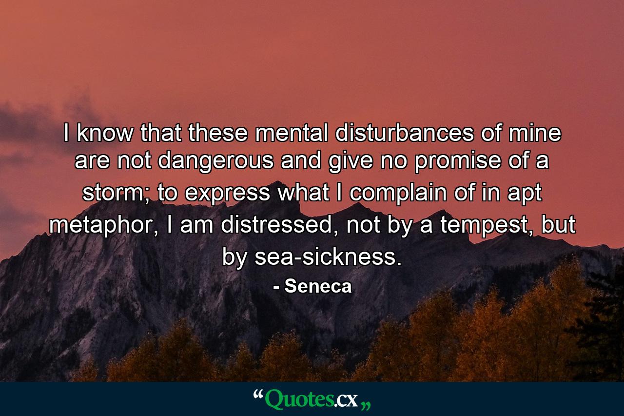 I know that these mental disturbances of mine are not dangerous and give no promise of a storm; to express what I complain of in apt metaphor, I am distressed, not by a tempest, but by sea-sickness. - Quote by Seneca