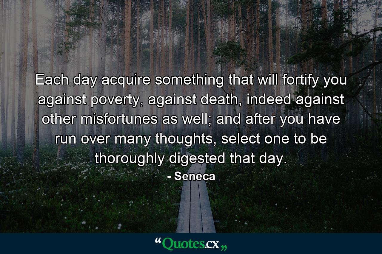 Each day acquire something that will fortify you against poverty, against death, indeed against other misfortunes as well; and after you have run over many thoughts, select one to be thoroughly digested that day. - Quote by Seneca