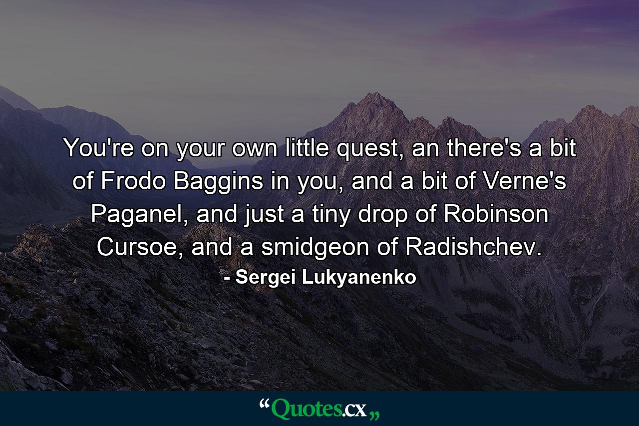 You're on your own little quest, an there's a bit of Frodo Baggins in you, and a bit of Verne's Paganel, and just a tiny drop of Robinson Cursoe, and a smidgeon of Radishchev. - Quote by Sergei Lukyanenko