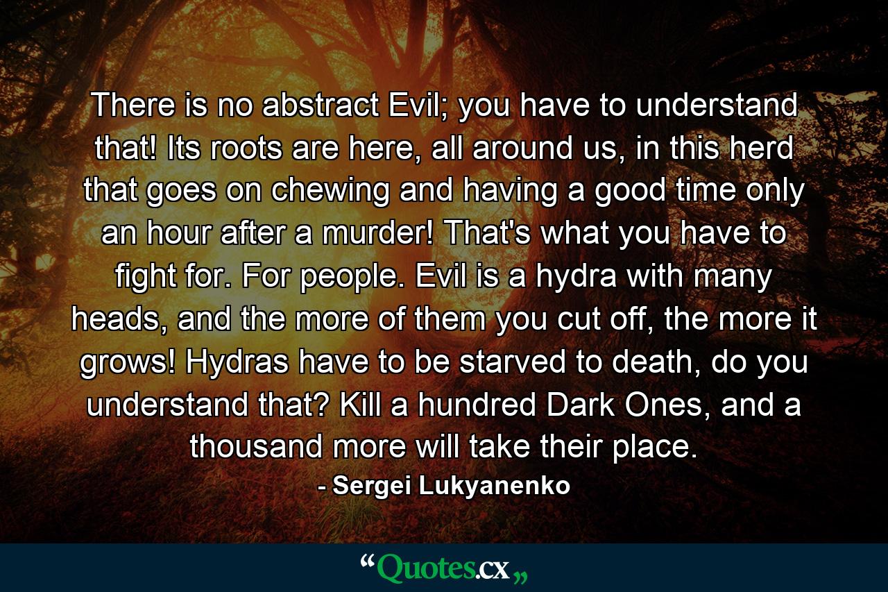 There is no abstract Evil; you have to understand that! Its roots are here, all around us, in this herd that goes on chewing and having a good time only an hour after a murder! That's what you have to fight for. For people. Evil is a hydra with many heads, and the more of them you cut off, the more it grows! Hydras have to be starved to death, do you understand that? Kill a hundred Dark Ones, and a thousand more will take their place. - Quote by Sergei Lukyanenko