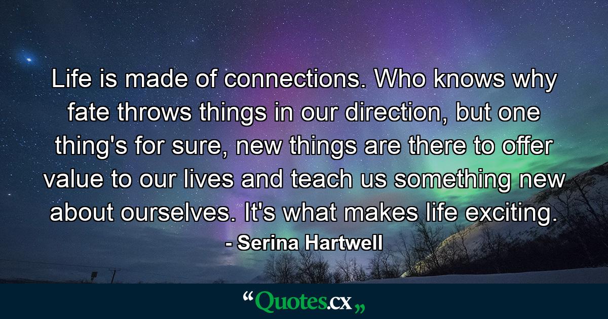 Life is made of connections. Who knows why fate throws things in our direction, but one thing's for sure, new things are there to offer value to our lives and teach us something new about ourselves. It's what makes life exciting. - Quote by Serina Hartwell