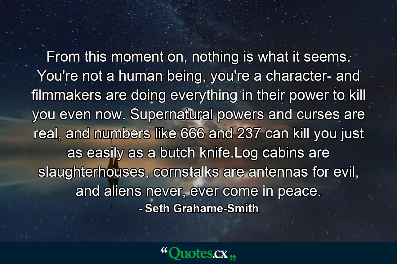 From this moment on, nothing is what it seems. You're not a human being, you're a character- and filmmakers are doing everything in their power to kill you even now. Supernatural powers and curses are real, and numbers like 666 and 237 can kill you just as easily as a butch knife.Log cabins are slaughterhouses, cornstalks are antennas for evil, and aliens never, ever come in peace. - Quote by Seth Grahame-Smith