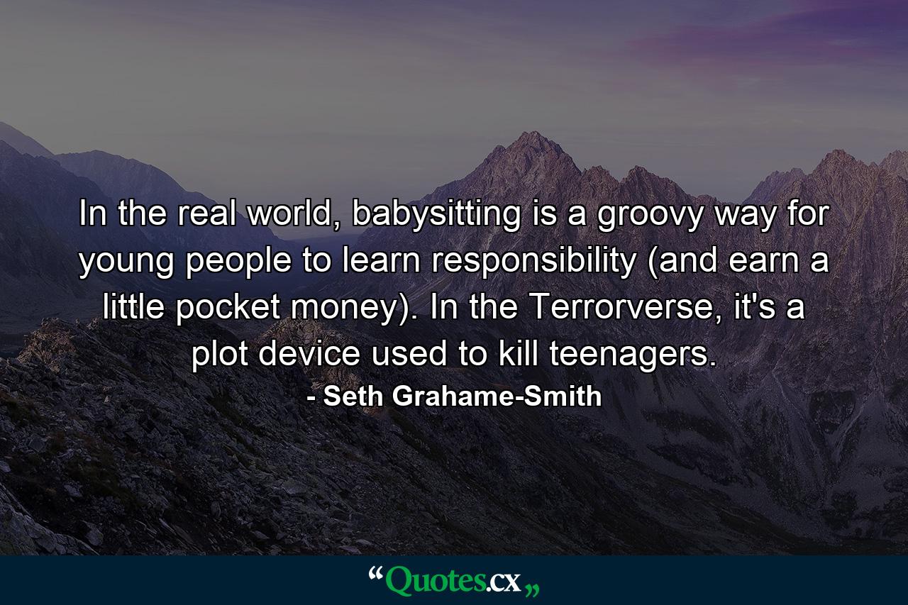 In the real world, babysitting is a groovy way for young people to learn responsibility (and earn a little pocket money). In the Terrorverse, it's a plot device used to kill teenagers. - Quote by Seth Grahame-Smith