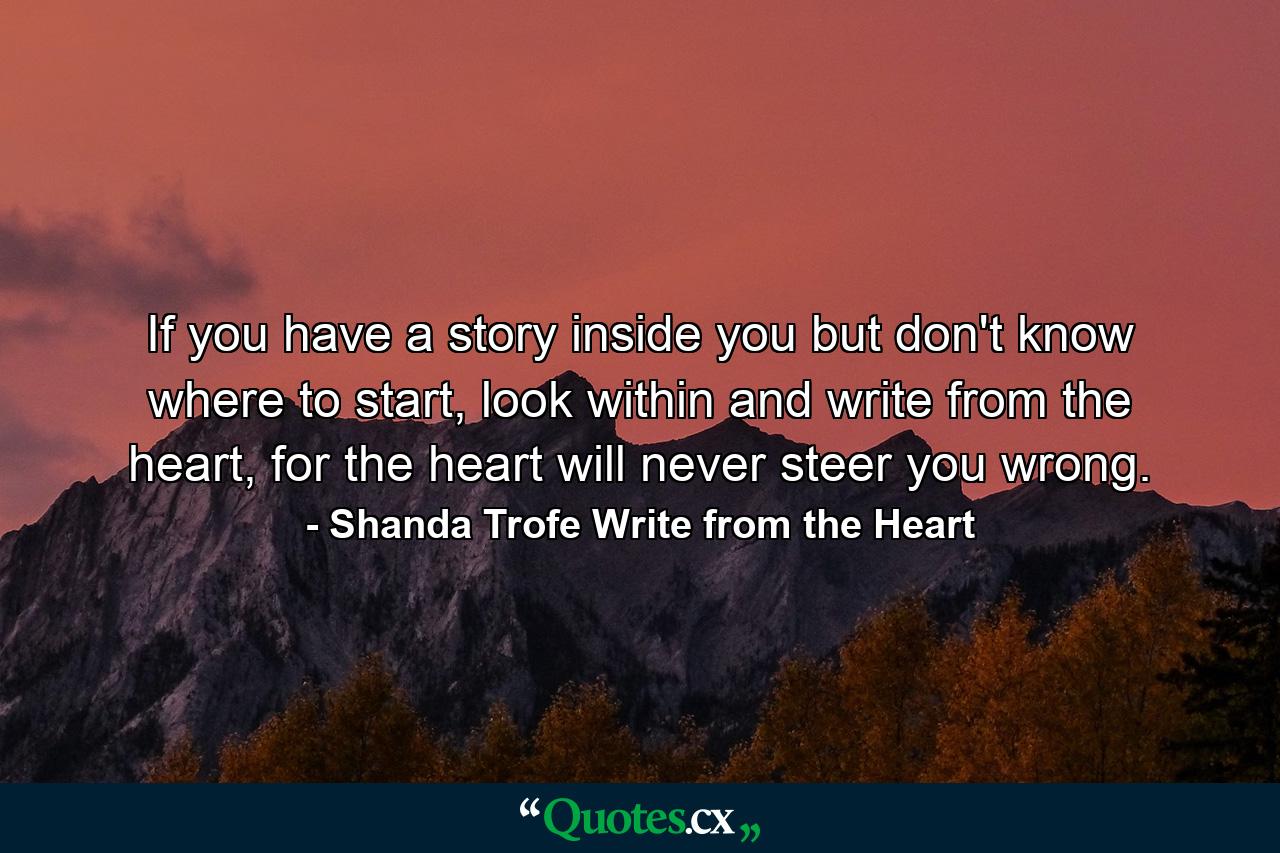 If you have a story inside you but don't know where to start, look within and write from the heart, for the heart will never steer you wrong. - Quote by Shanda Trofe Write from the Heart