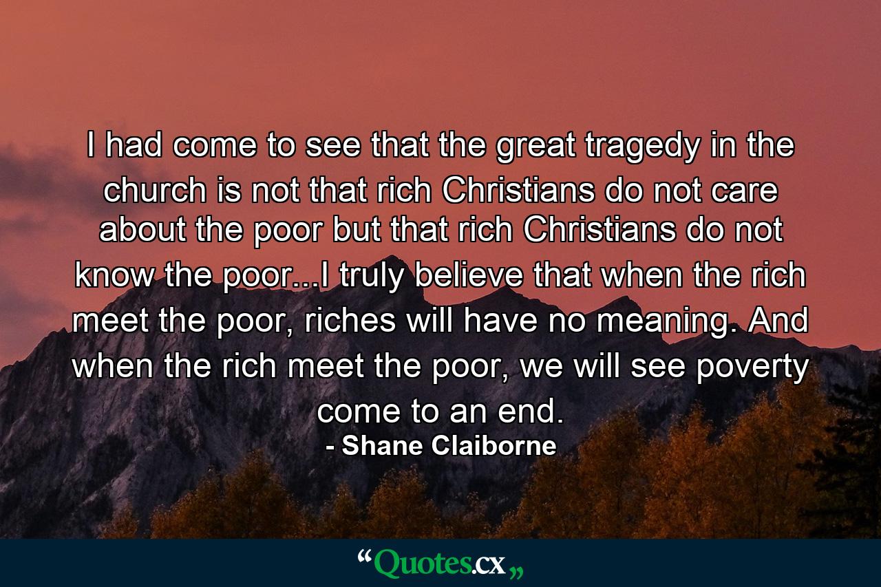 I had come to see that the great tragedy in the church is not that rich Christians do not care about the poor but that rich Christians do not know the poor...I truly believe that when the rich meet the poor, riches will have no meaning. And when the rich meet the poor, we will see poverty come to an end. - Quote by Shane Claiborne