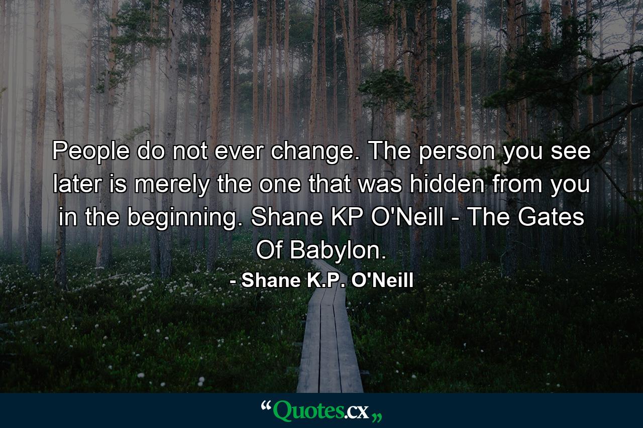 People do not ever change. The person you see later is merely the one that was hidden from you in the beginning. Shane KP O'Neill - The Gates Of Babylon. - Quote by Shane K.P. O'Neill