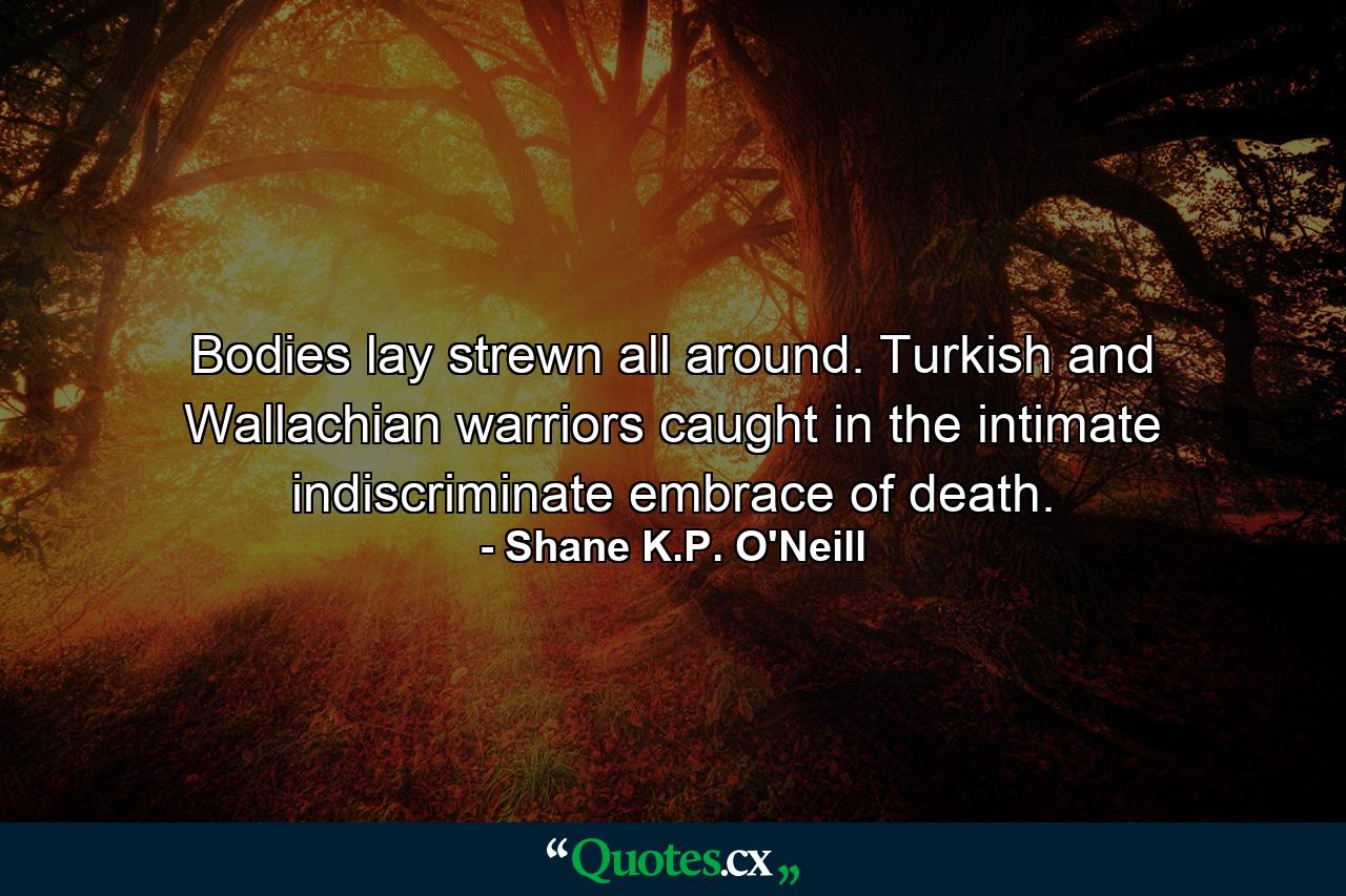 Bodies lay strewn all around. Turkish and Wallachian warriors caught in the intimate indiscriminate embrace of death. - Quote by Shane K.P. O'Neill