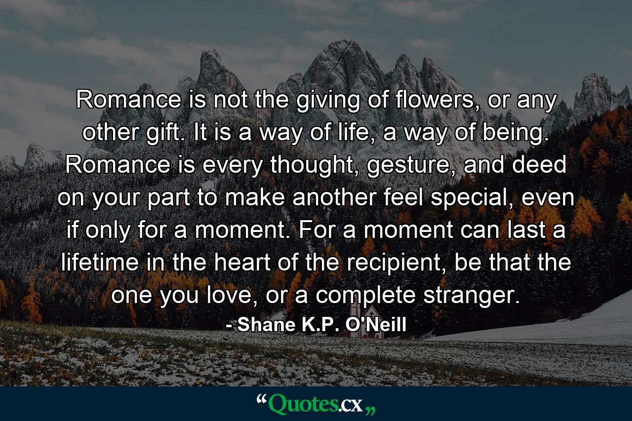 Romance is not the giving of flowers, or any other gift. It is a way of life, a way of being. Romance is every thought, gesture, and deed on your part to make another feel special, even if only for a moment. For a moment can last a lifetime in the heart of the recipient, be that the one you love, or a complete stranger. - Quote by Shane K.P. O'Neill