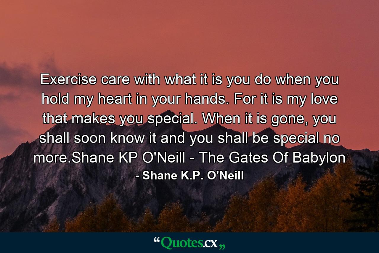 Exercise care with what it is you do when you hold my heart in your hands. For it is my love that makes you special. When it is gone, you shall soon know it and you shall be special no more.Shane KP O'Neill - The Gates Of Babylon - Quote by Shane K.P. O'Neill