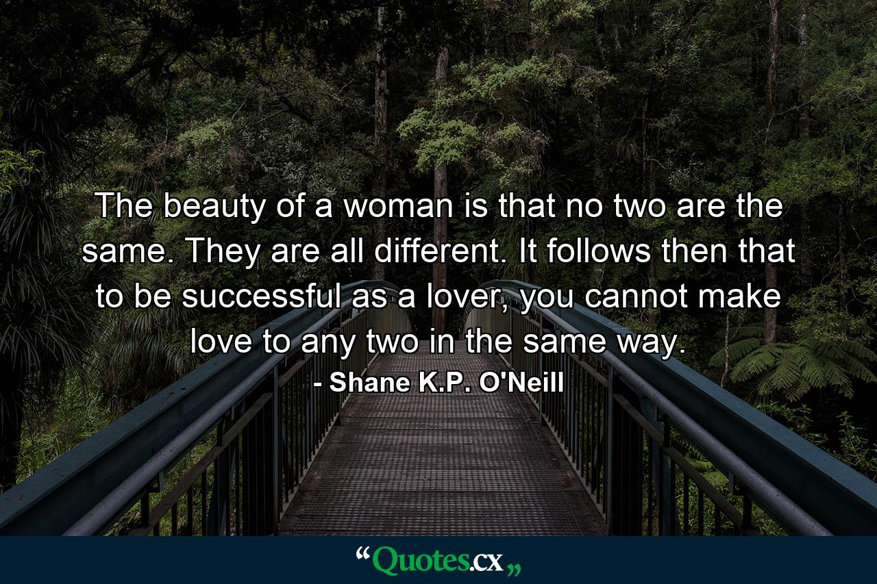 The beauty of a woman is that no two are the same. They are all different. It follows then that to be successful as a lover, you cannot make love to any two in the same way. - Quote by Shane K.P. O'Neill