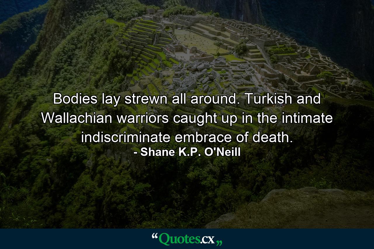 Bodies lay strewn all around. Turkish and Wallachian warriors caught up in the intimate indiscriminate embrace of death. - Quote by Shane K.P. O'Neill