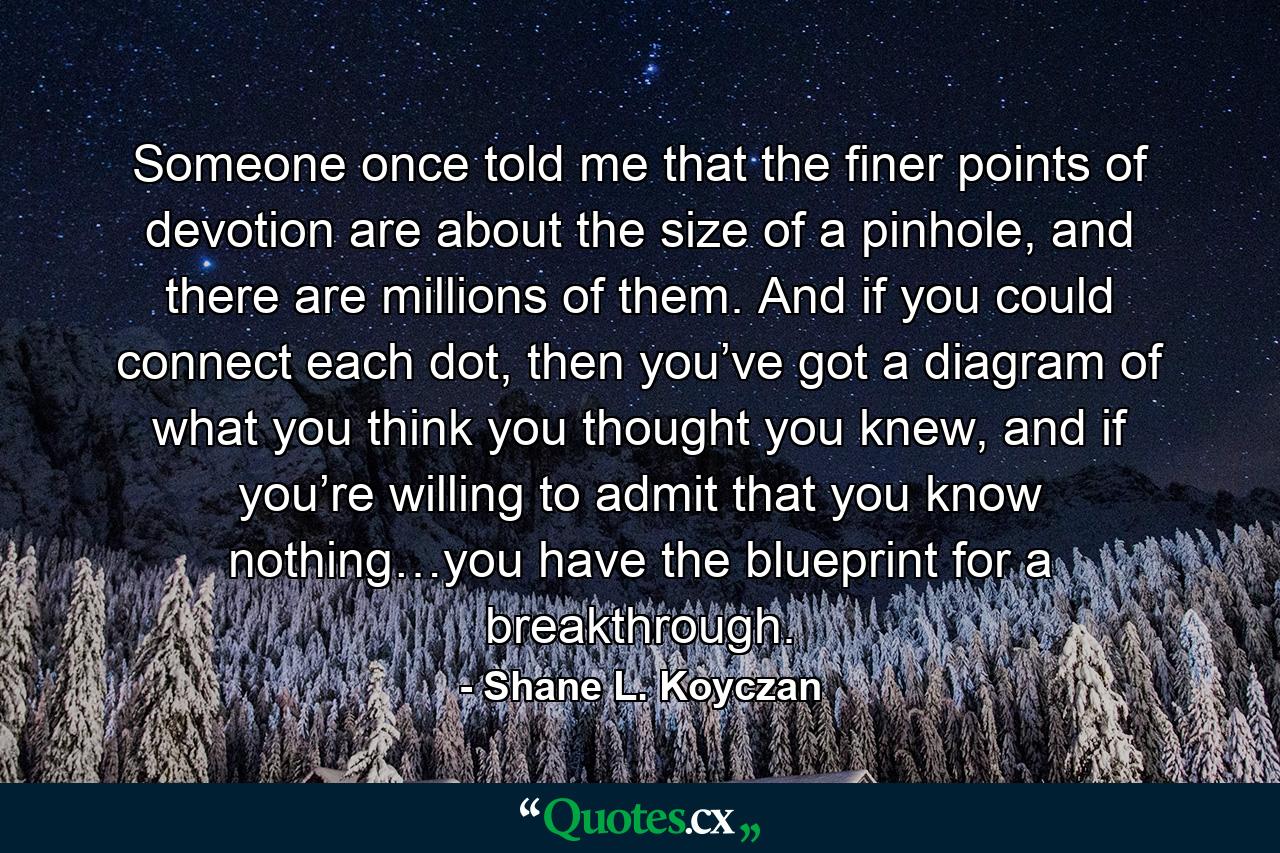 Someone once told me that the finer points of devotion are about the size of a pinhole, and there are millions of them. And if you could connect each dot, then you’ve got a diagram of what you think you thought you knew, and if you’re willing to admit that you know nothing…you have the blueprint for a breakthrough. - Quote by Shane L. Koyczan