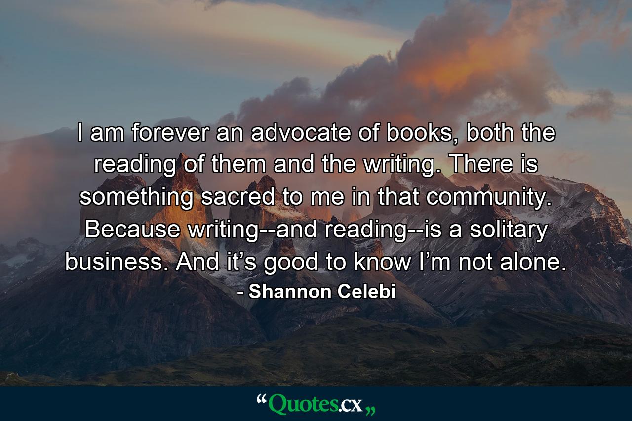 I am forever an advocate of books, both the reading of them and the writing. There is something sacred to me in that community. Because writing--and reading--is a solitary business. And it’s good to know I’m not alone. - Quote by Shannon Celebi