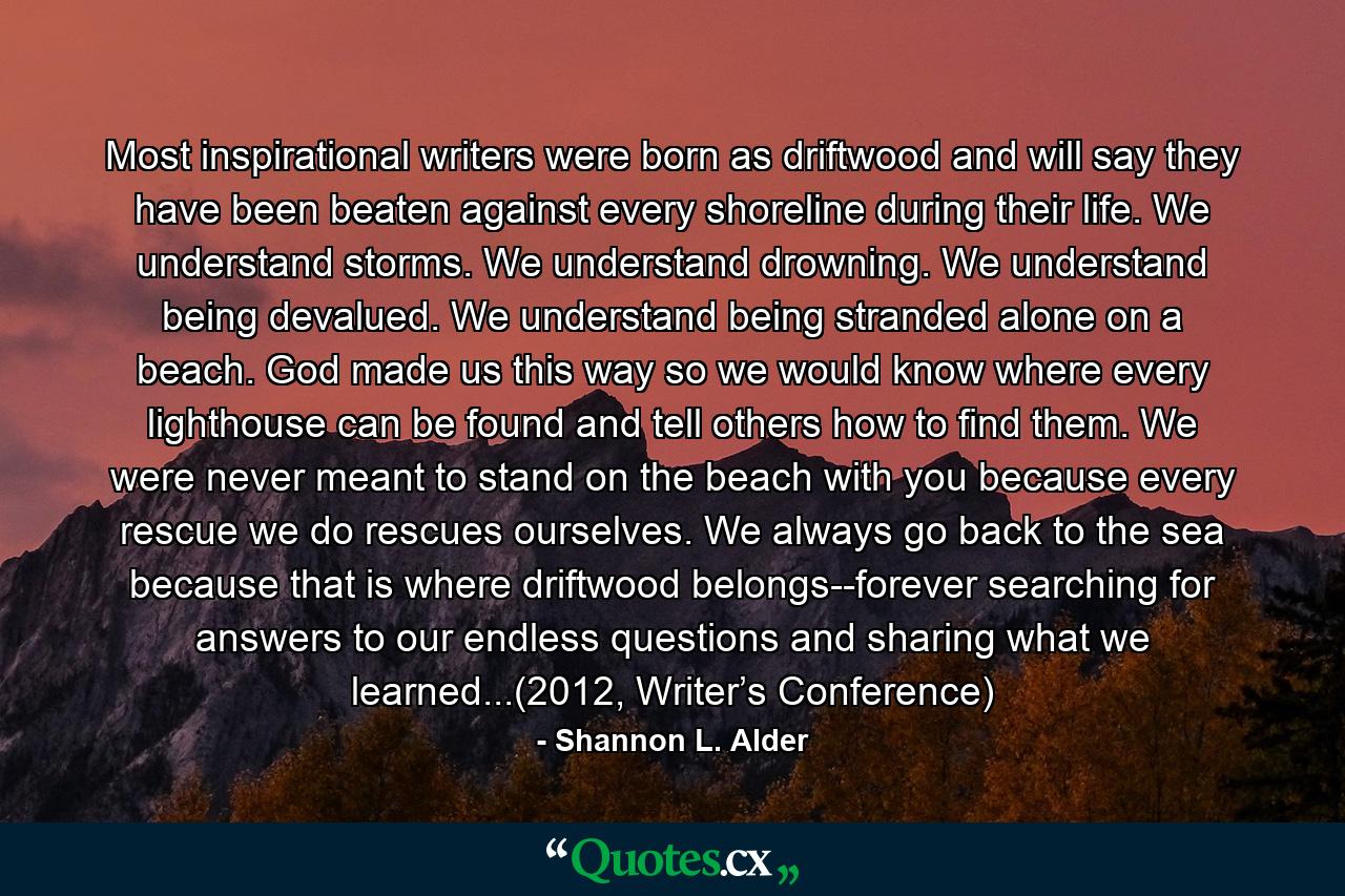 Most inspirational writers were born as driftwood and will say they have been beaten against every shoreline during their life. We understand storms. We understand drowning. We understand being devalued. We understand being stranded alone on a beach. God made us this way so we would know where every lighthouse can be found and tell others how to find them. We were never meant to stand on the beach with you because every rescue we do rescues ourselves. We always go back to the sea because that is where driftwood belongs--forever searching for answers to our endless questions and sharing what we learned...(2012, Writer’s Conference) - Quote by Shannon L. Alder