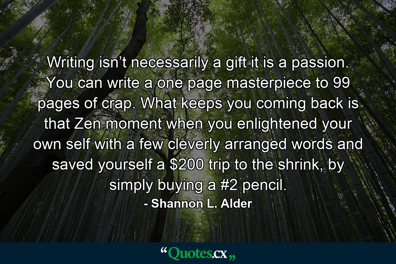 Writing isn’t necessarily a gift it is a passion. You can write a one page masterpiece to 99 pages of crap. What keeps you coming back is that Zen moment when you enlightened your own self with a few cleverly arranged words and saved yourself a $200 trip to the shrink, by simply buying a #2 pencil. - Quote by Shannon L. Alder