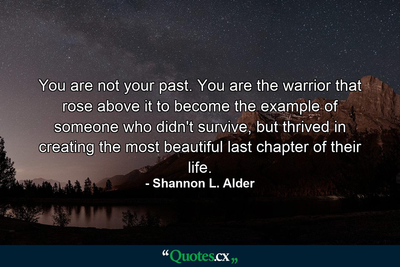 You are not your past. You are the warrior that rose above it to become the example of someone who didn't survive, but thrived in creating the most beautiful last chapter of their life. - Quote by Shannon L. Alder