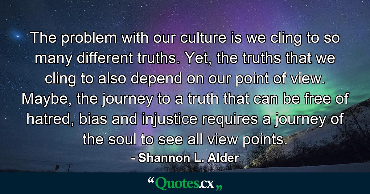 The problem with our culture is we cling to so many different truths. Yet, the truths that we cling to also depend on our point of view. Maybe, the journey to a truth that can be free of hatred, bias and injustice requires a journey of the soul to see all view points. - Quote by Shannon L. Alder