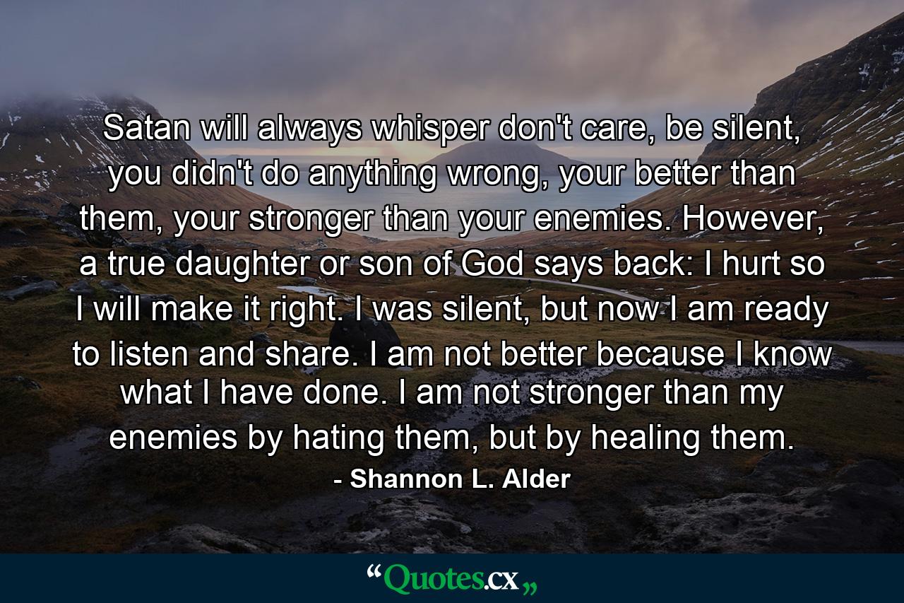 Satan will always whisper don't care, be silent, you didn't do anything wrong, your better than them, your stronger than your enemies. However, a true daughter or son of God says back: I hurt so I will make it right. I was silent, but now I am ready to listen and share. I am not better because I know what I have done. I am not stronger than my enemies by hating them, but by healing them. - Quote by Shannon L. Alder