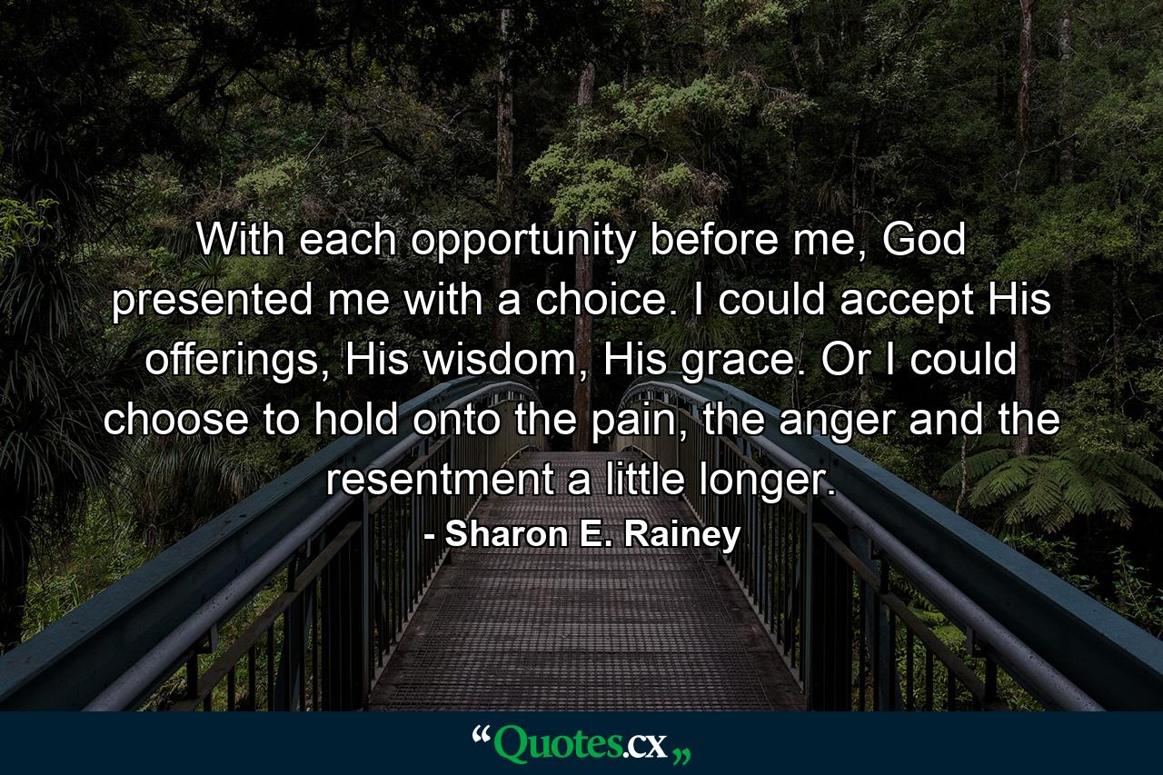 With each opportunity before me, God presented me with a choice. I could accept His offerings, His wisdom, His grace. Or I could choose to hold onto the pain, the anger and the resentment a little longer. - Quote by Sharon E. Rainey