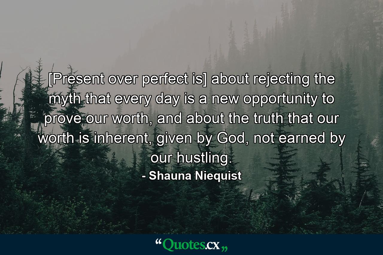 [Present over perfect is] about rejecting the myth that every day is a new opportunity to prove our worth, and about the truth that our worth is inherent, given by God, not earned by our hustling. - Quote by Shauna Niequist