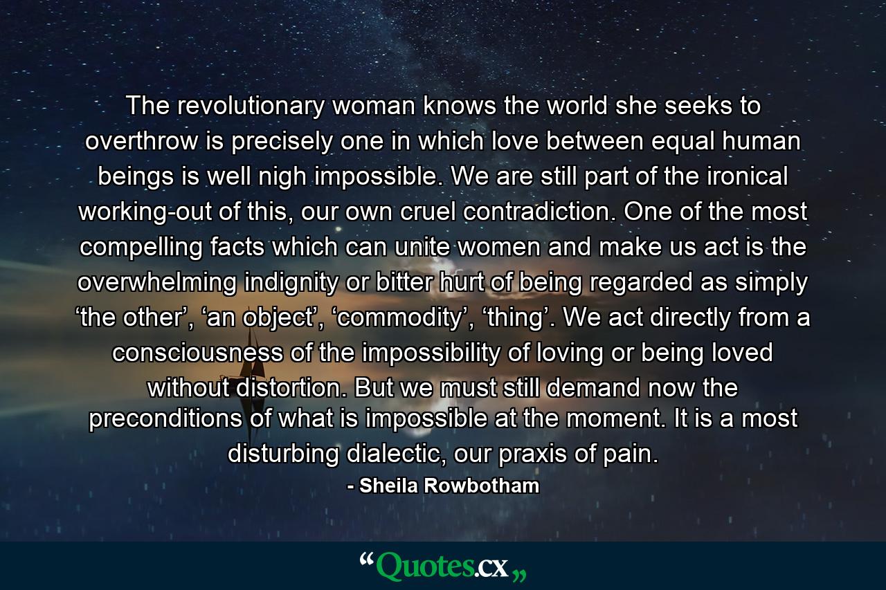 The revolutionary woman knows the world she seeks to overthrow is precisely one in which love between equal human beings is well nigh impossible. We are still part of the ironical working-out of this, our own cruel contradiction. One of the most compelling facts which can unite women and make us act is the overwhelming indignity or bitter hurt of being regarded as simply ‘the other’, ‘an object’, ‘commodity’, ‘thing’. We act directly from a consciousness of the impossibility of loving or being loved without distortion. But we must still demand now the preconditions of what is impossible at the moment. It is a most disturbing dialectic, our praxis of pain. - Quote by Sheila Rowbotham