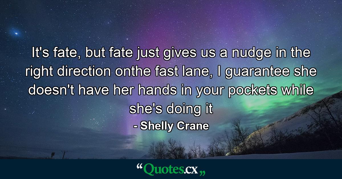 It's fate, but fate just gives us a nudge in the right direction onthe fast lane, I guarantee she doesn't have her hands in your pockets while she's doing it - Quote by Shelly Crane