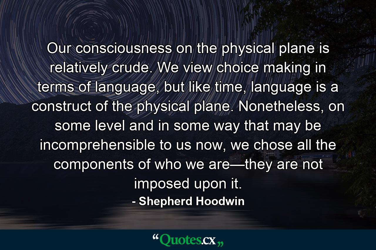 Our consciousness on the physical plane is relatively crude. We view choice making in terms of language, but like time, language is a construct of the physical plane. Nonetheless, on some level and in some way that may be incomprehensible to us now, we chose all the components of who we are—they are not imposed upon it. - Quote by Shepherd Hoodwin