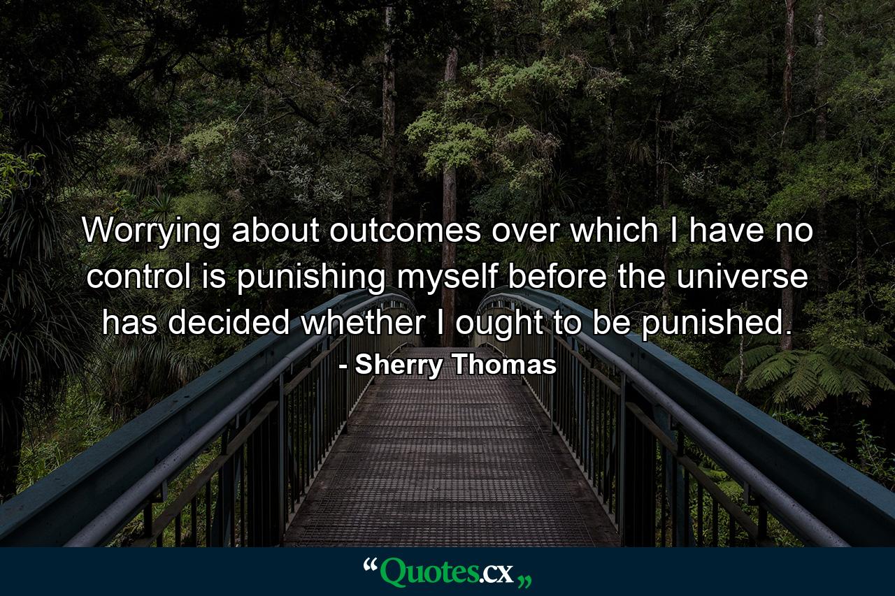 Worrying about outcomes over which I have no control is punishing myself before the universe has decided whether I ought to be punished. - Quote by Sherry Thomas