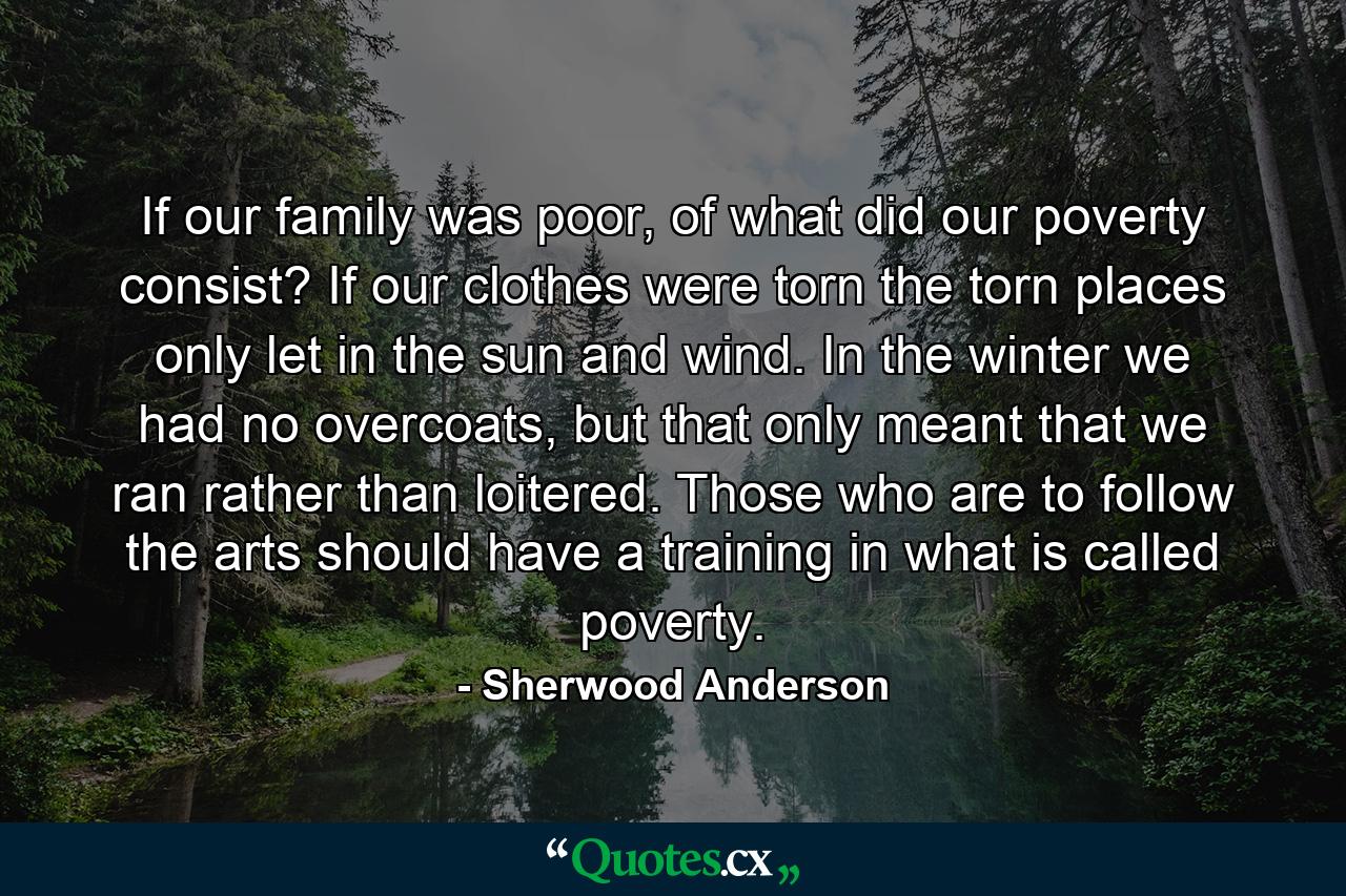 If our family was poor, of what did our poverty consist? If our clothes were torn the torn places only let in the sun and wind. In the winter we had no overcoats, but that only meant that we ran rather than loitered. Those who are to follow the arts should have a training in what is called poverty. - Quote by Sherwood Anderson