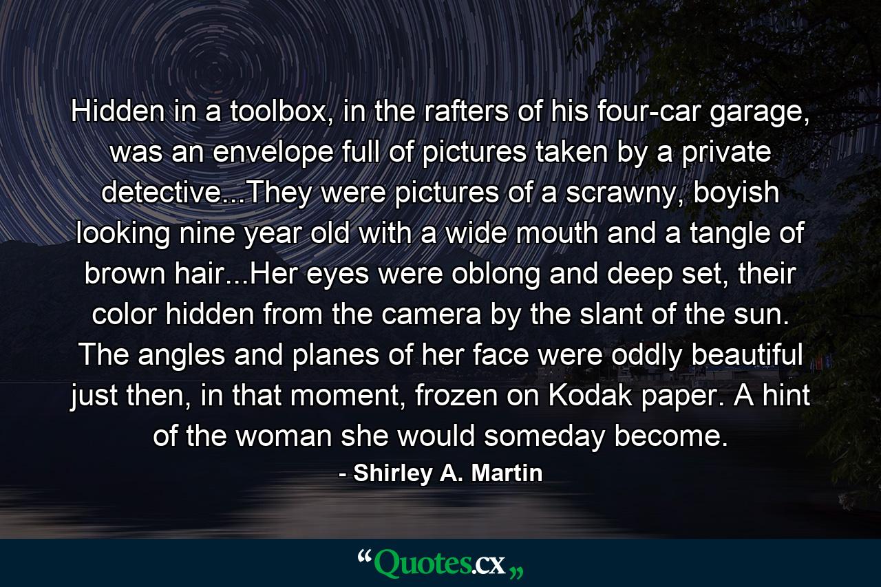 Hidden in a toolbox, in the rafters of his four-car garage, was an envelope full of pictures taken by a private detective...They were pictures of a scrawny, boyish looking nine year old with a wide mouth and a tangle of brown hair...Her eyes were oblong and deep set, their color hidden from the camera by the slant of the sun. The angles and planes of her face were oddly beautiful just then, in that moment, frozen on Kodak paper. A hint of the woman she would someday become. - Quote by Shirley A. Martin