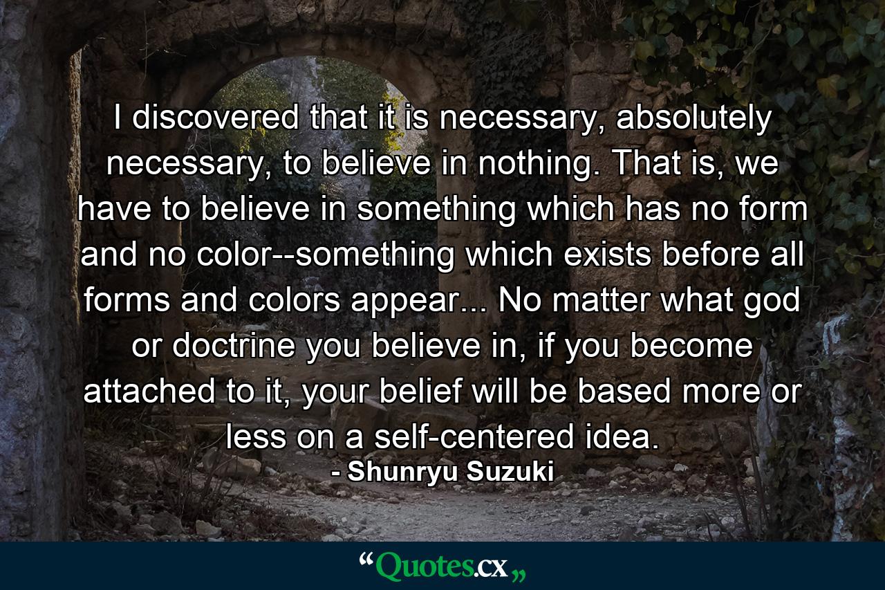 I discovered that it is necessary, absolutely necessary, to believe in nothing. That is, we have to believe in something which has no form and no color--something which exists before all forms and colors appear... No matter what god or doctrine you believe in, if you become attached to it, your belief will be based more or less on a self-centered idea. - Quote by Shunryu Suzuki