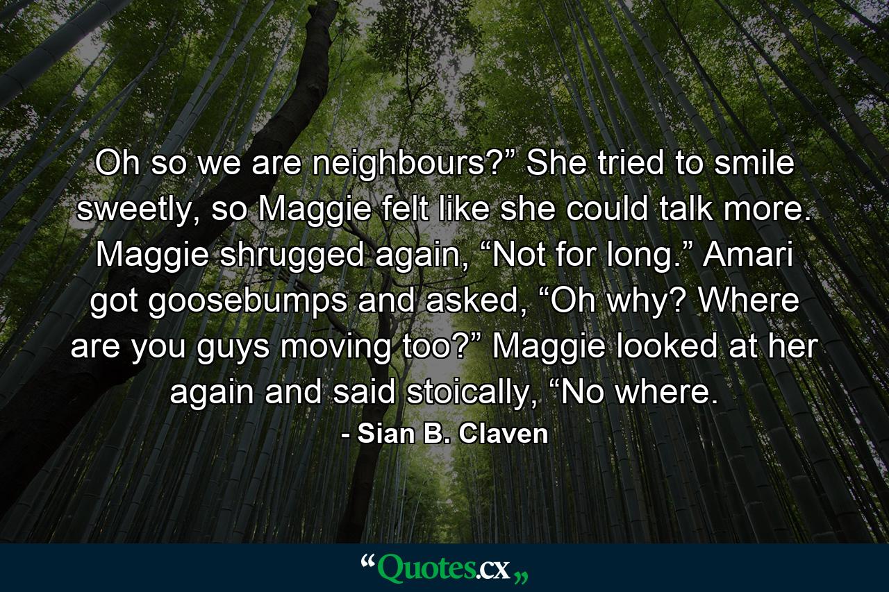 Oh so we are neighbours?” She tried to smile sweetly, so Maggie felt like she could talk more. Maggie shrugged again, “Not for long.” Amari got goosebumps and asked, “Oh why? Where are you guys moving too?” Maggie looked at her again and said stoically, “No where. - Quote by Sian B. Claven