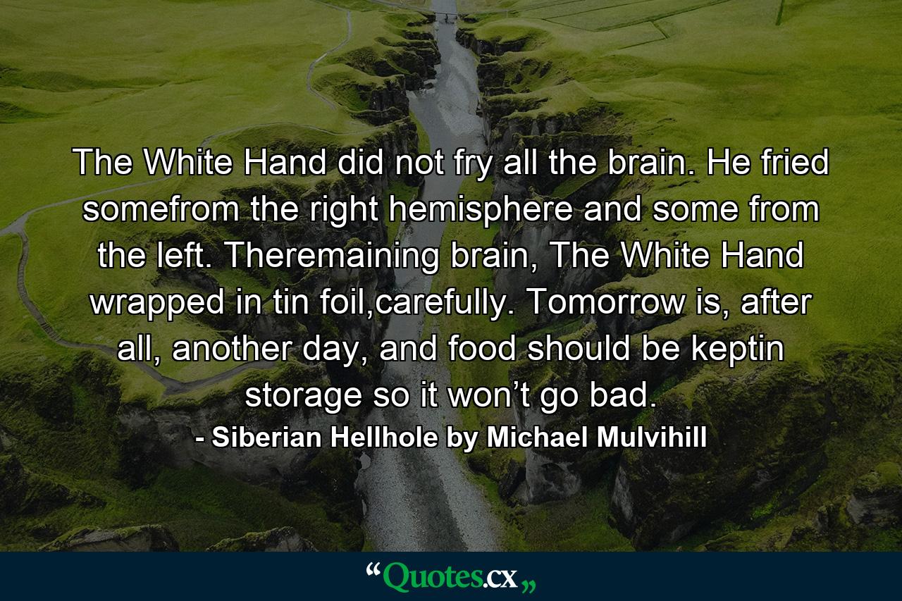 The White Hand did not fry all the brain. He fried somefrom the right hemisphere and some from the left. Theremaining brain, The White Hand wrapped in tin foil,carefully. Tomorrow is, after all, another day, and food should be keptin storage so it won’t go bad. - Quote by Siberian Hellhole by Michael Mulvihill