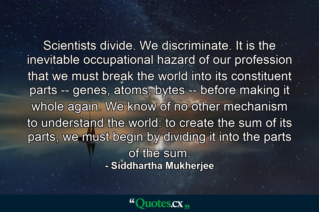 Scientists divide. We discriminate. It is the inevitable occupational hazard of our profession that we must break the world into its constituent parts -- genes, atoms, bytes -- before making it whole again. We know of no other mechanism to understand the world: to create the sum of its parts, we must begin by dividing it into the parts of the sum. - Quote by Siddhartha Mukherjee