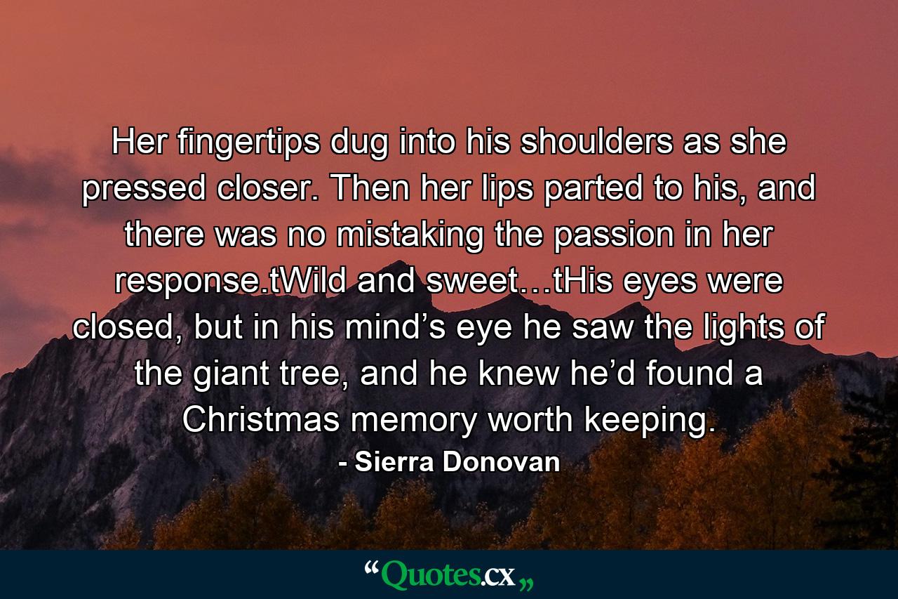 Her fingertips dug into his shoulders as she pressed closer. Then her lips parted to his, and there was no mistaking the passion in her response.tWild and sweet…tHis eyes were closed, but in his mind’s eye he saw the lights of the giant tree, and he knew he’d found a Christmas memory worth keeping. - Quote by Sierra Donovan