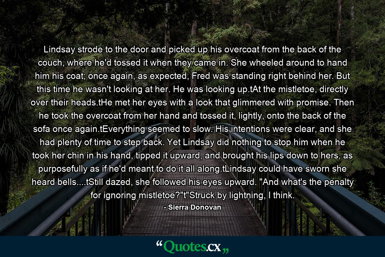 Lindsay strode to the door and picked up his overcoat from the back of the couch, where he'd tossed it when they came in. She wheeled around to hand him his coat; once again, as expected, Fred was standing right behind her. But this time he wasn't looking at her. He was looking up.tAt the mistletoe, directly over their heads.tHe met her eyes with a look that glimmered with promise. Then he took the overcoat from her hand and tossed it, lightly, onto the back of the sofa once again.tEverything seemed to slow. His intentions were clear, and she had plenty of time to step back. Yet Lindsay did nothing to stop him when he took her chin in his hand, tipped it upward, and brought his lips down to hers, as purposefully as if he'd meant to do it all along.tLindsay could have sworn she heard bells....tStill dazed, she followed his eyes upward. 