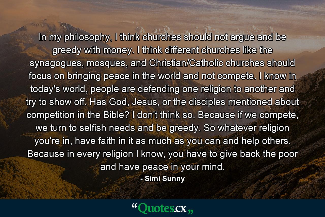 In my philosophy, I think churches should not argue and be greedy with money. I think different churches like the synagogues, mosques, and Christian/Catholic churches should focus on bringing peace in the world and not compete. I know in today's world, people are defending one religion to another and try to show off. Has God, Jesus, or the disciples mentioned about competition in the Bible? I don't think so. Because if we compete, we turn to selfish needs and be greedy. So whatever religion you're in, have faith in it as much as you can and help others. Because in every religion I know, you have to give back the poor and have peace in your mind. - Quote by Simi Sunny