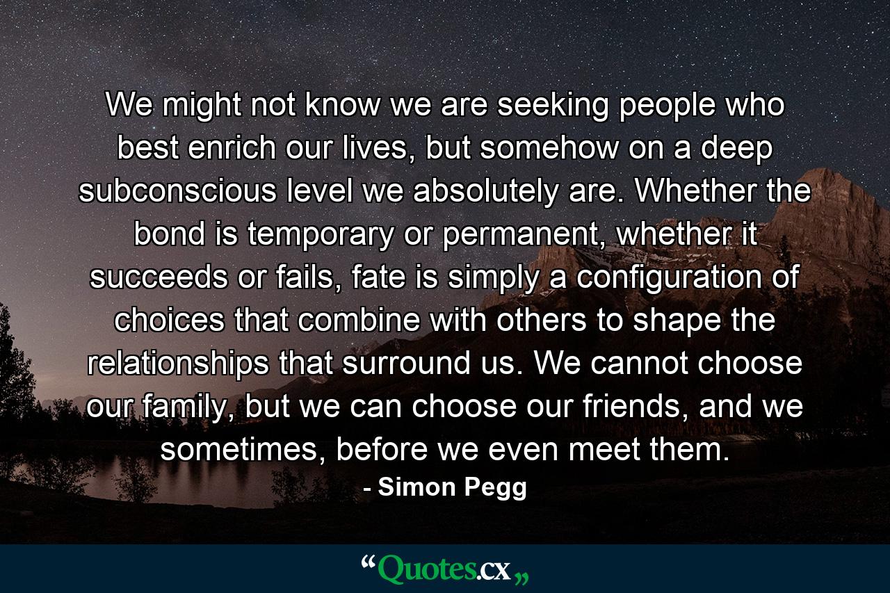 We might not know we are seeking people who best enrich our lives, but somehow on a deep subconscious level we absolutely are. Whether the bond is temporary or permanent, whether it succeeds or fails, fate is simply a configuration of choices that combine with others to shape the relationships that surround us. We cannot choose our family, but we can choose our friends, and we sometimes, before we even meet them. - Quote by Simon Pegg