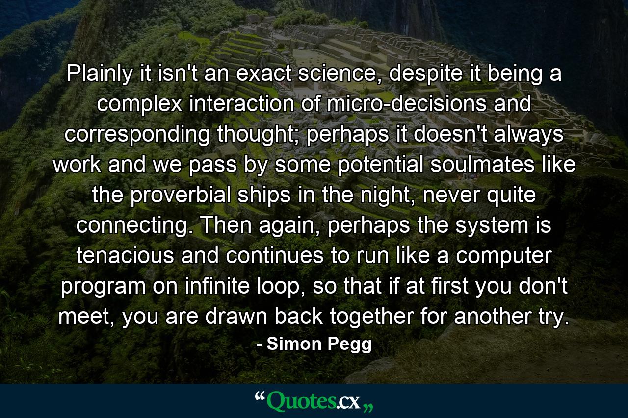 Plainly it isn't an exact science, despite it being a complex interaction of micro-decisions and corresponding thought; perhaps it doesn't always work and we pass by some potential soulmates like the proverbial ships in the night, never quite connecting. Then again, perhaps the system is tenacious and continues to run like a computer program on infinite loop, so that if at first you don't meet, you are drawn back together for another try. - Quote by Simon Pegg