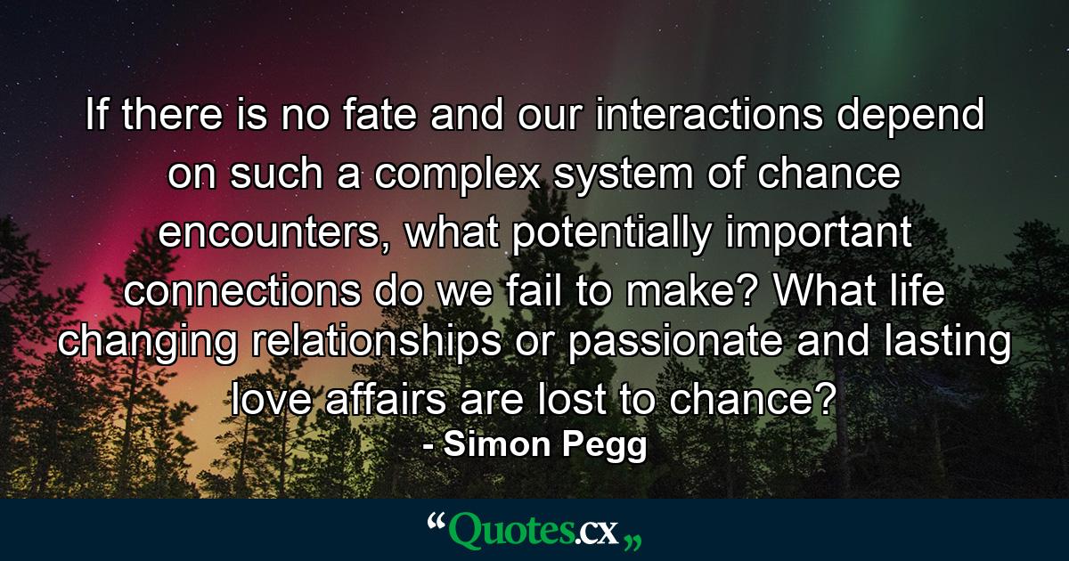 If there is no fate and our interactions depend on such a complex system of chance encounters, what potentially important connections do we fail to make? What life changing relationships or passionate and lasting love affairs are lost to chance? - Quote by Simon Pegg