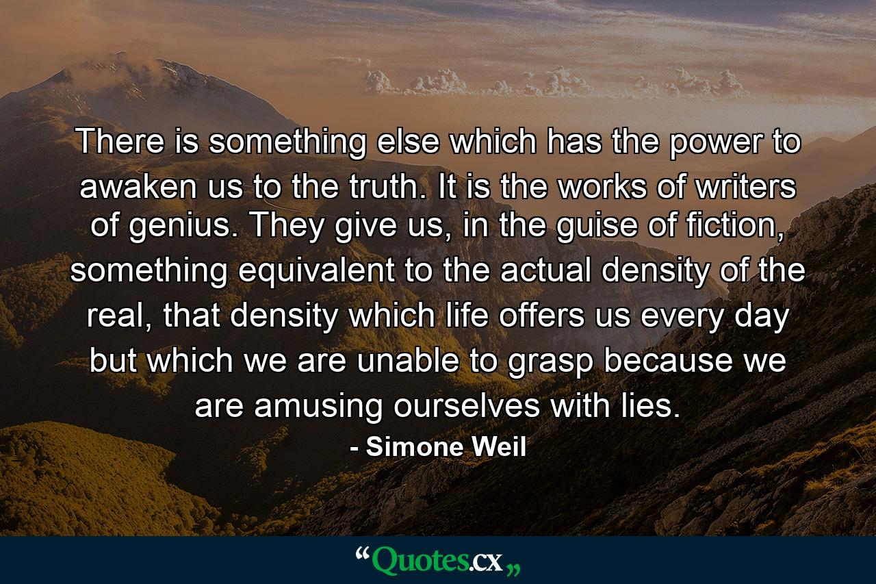 There is something else which has the power to awaken us to the truth. It is the works of writers of genius. They give us, in the guise of fiction, something equivalent to the actual density of the real, that density which life offers us every day but which we are unable to grasp because we are amusing ourselves with lies. - Quote by Simone Weil