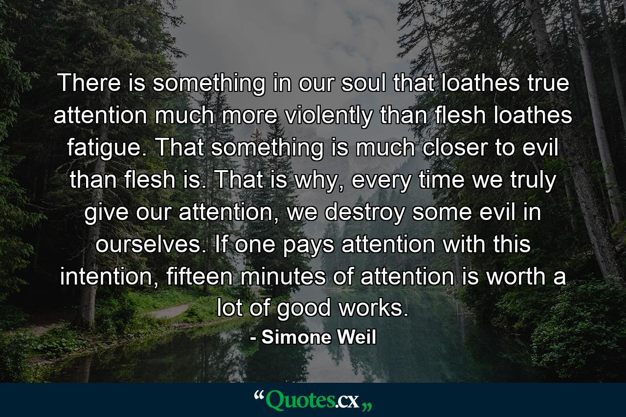 There is something in our soul that loathes true attention much more violently than flesh loathes fatigue. That something is much closer to evil than flesh is. That is why, every time we truly give our attention, we destroy some evil in ourselves. If one pays attention with this intention, fifteen minutes of attention is worth a lot of good works. - Quote by Simone Weil