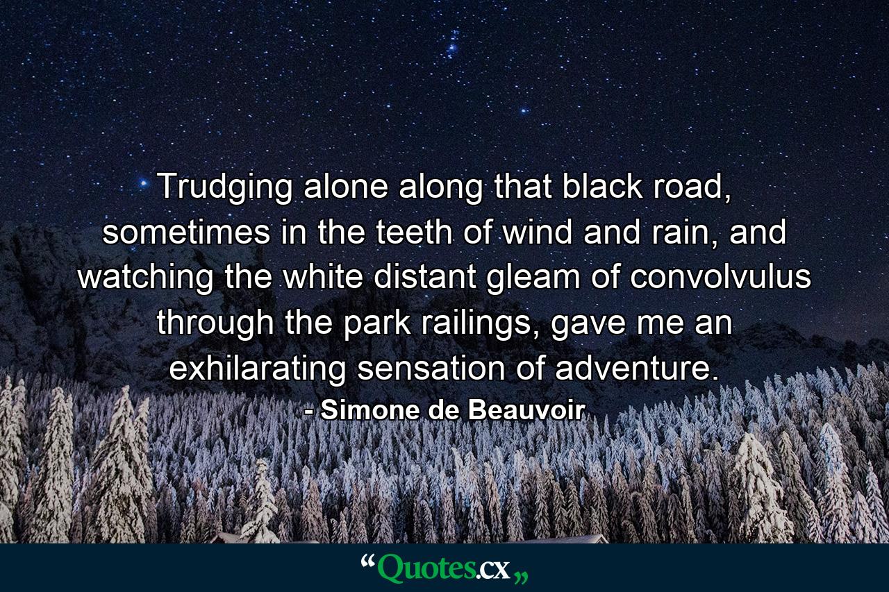 Trudging alone along that black road, sometimes in the teeth of wind and rain, and watching the white distant gleam of convolvulus through the park railings, gave me an exhilarating sensation of adventure. - Quote by Simone de Beauvoir